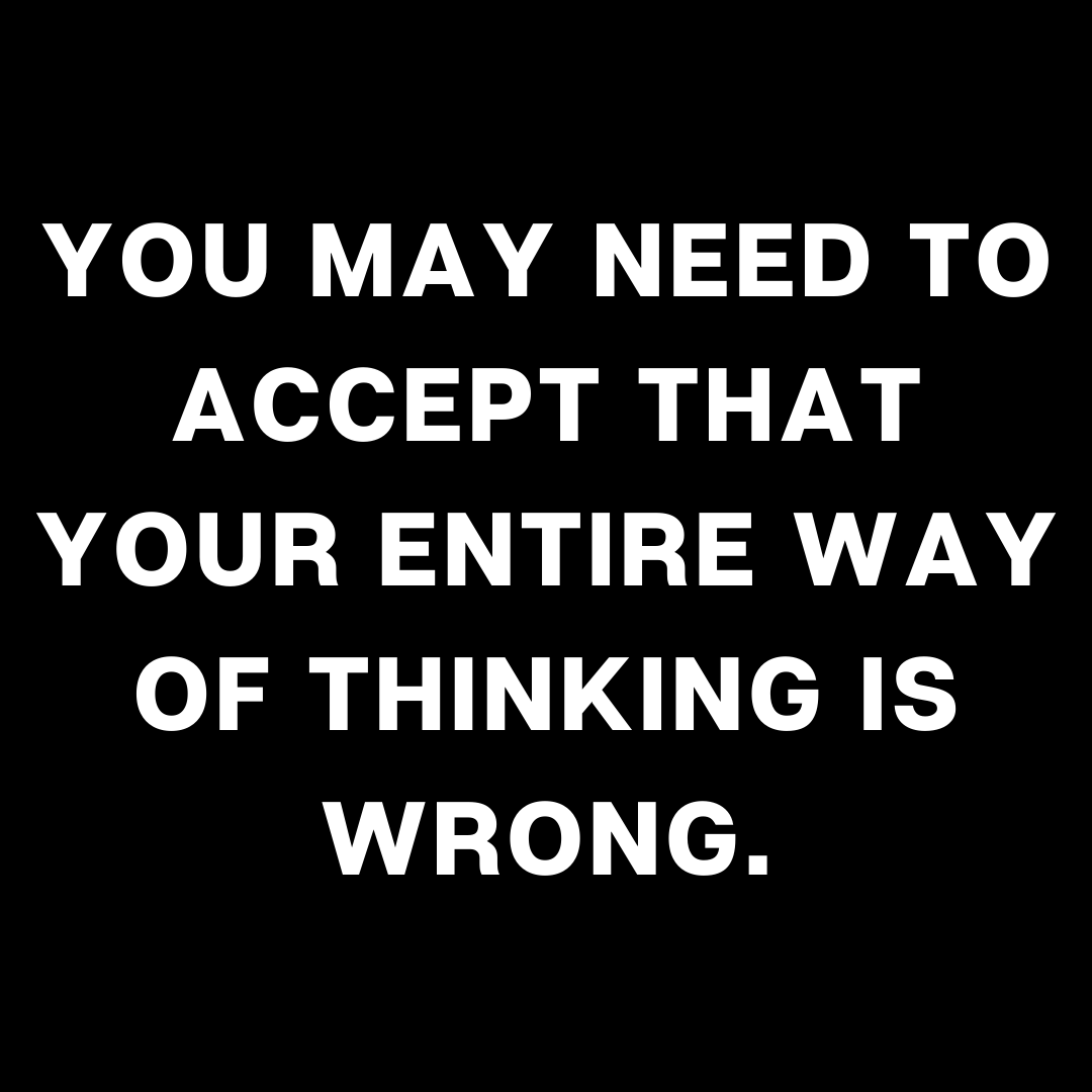 You may need to accept that your entire way of thinking is wrong ...